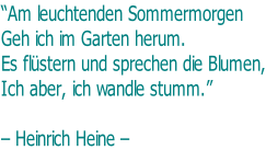 “Am leuchtenden Sommermorgen Geh ich im Garten herum. Es flüstern und sprechen die Blumen, Ich aber, ich wandle stumm.”   – Heinrich Heine –